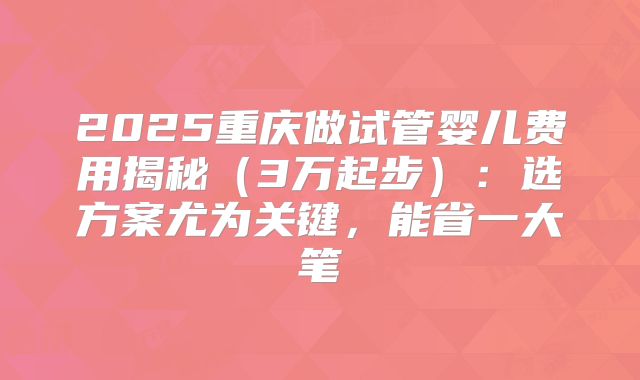 2025重庆做试管婴儿费用揭秘（3万起步）：选方案尤为关键，能省一大笔