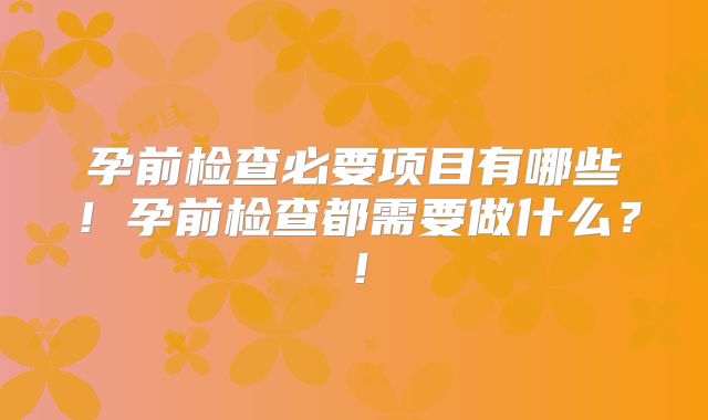 孕前检查必要项目有哪些！孕前检查都需要做什么？！