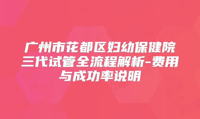 广州市花都区妇幼保健院三代试管全流程解析-费用与成功率说明