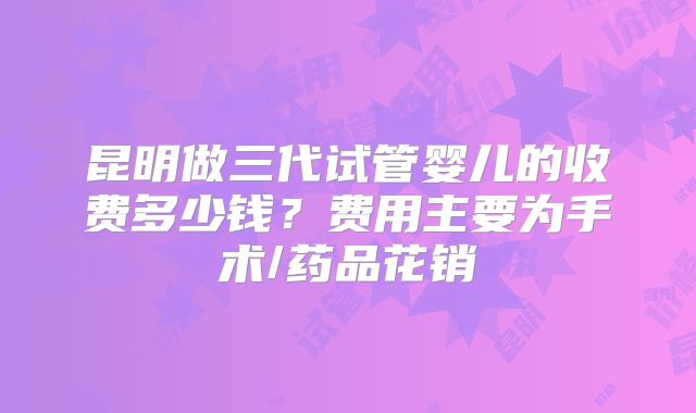 昆明做三代试管婴儿的收费多少钱？费用主要为手术/药品花销