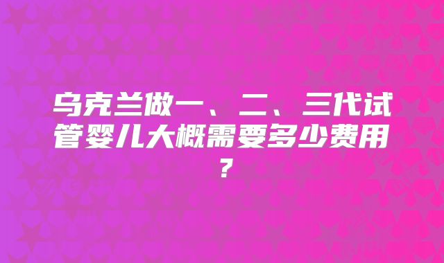 乌克兰做一、二、三代试管婴儿大概需要多少费用？