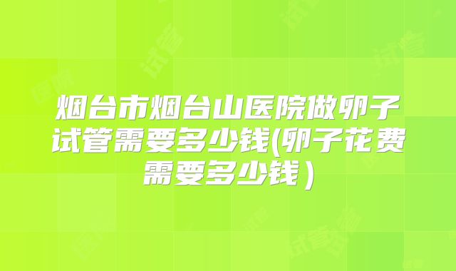 烟台市烟台山医院做卵子试管需要多少钱(卵子花费需要多少钱）
