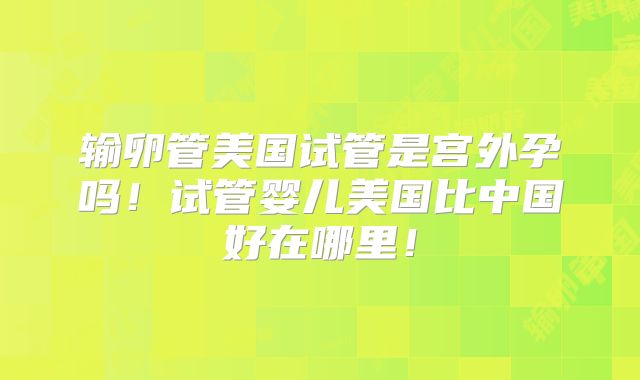 输卵管美国试管是宫外孕吗！试管婴儿美国比中国好在哪里！