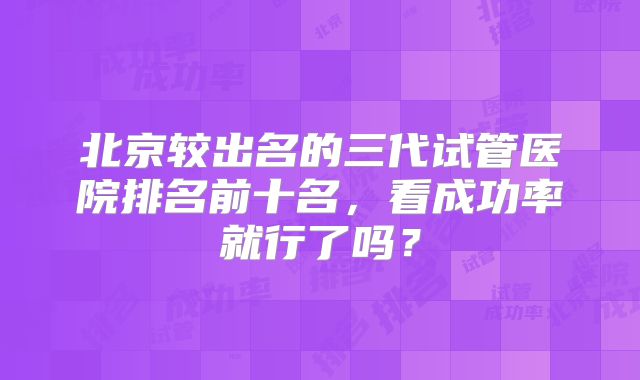 北京较出名的三代试管医院排名前十名,看成功率就行了吗?
