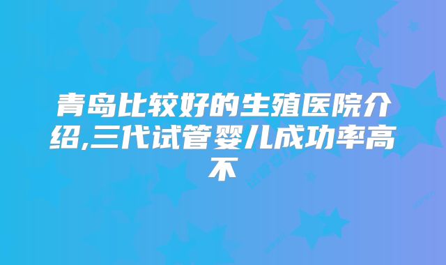 青岛比较好的生殖医院介绍,三代试管婴儿成功率高不