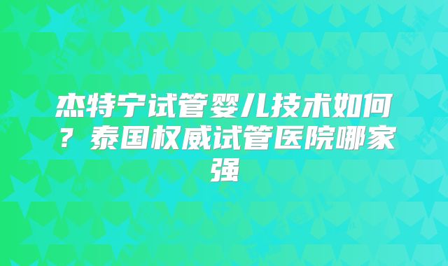 杰特宁试管婴儿技术如何？泰国权威试管医院哪家强