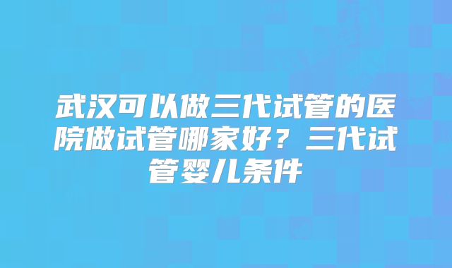 武汉可以做三代试管的医院做试管哪家好?三代试管婴儿条件