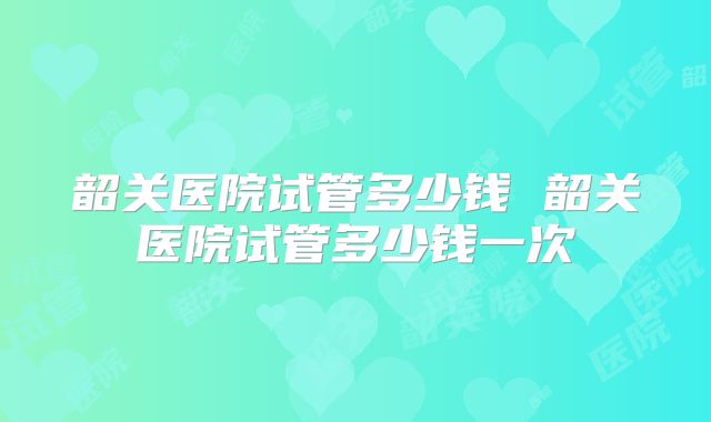 韶关医院试管多少钱 韶关医院试管多少钱一次
