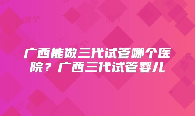 广西能做三代试管哪个医院？广西三代试管婴儿
