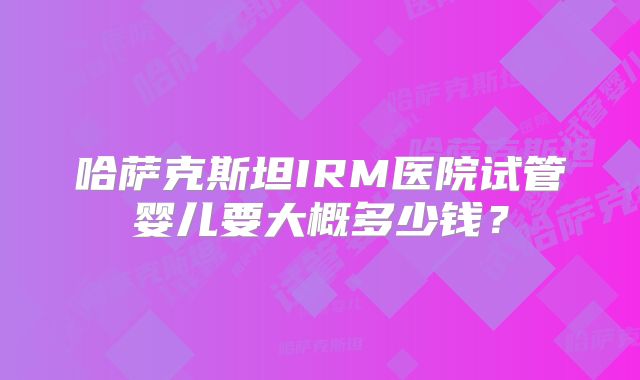 哈萨克斯坦IRM医院试管婴儿要大概多少钱?