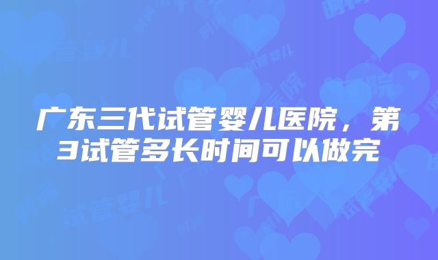广东三代试管婴儿医院，第3试管多长时间可以做完