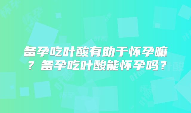 备孕吃叶酸有助于怀孕嘛？备孕吃叶酸能怀孕吗？