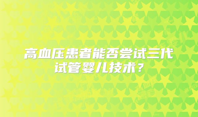 高血压患者能否尝试三代试管婴儿技术？