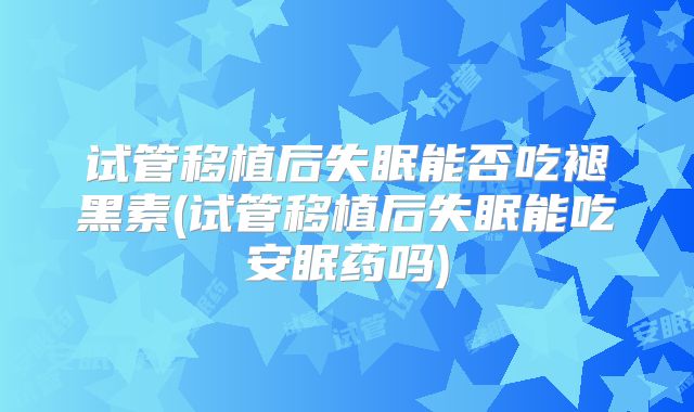 试管移植后失眠能否吃褪黑素(试管移植后失眠能吃安眠药吗)