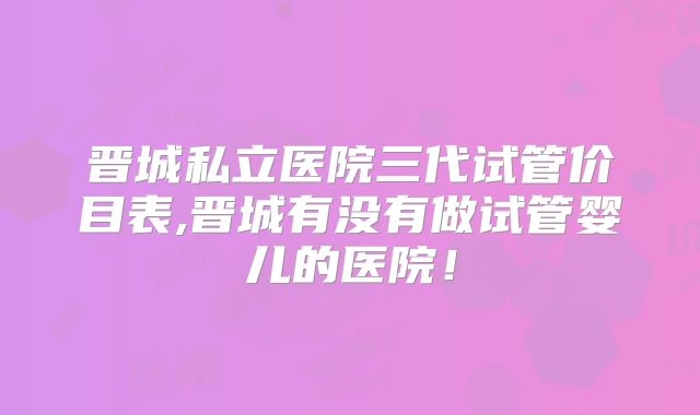 晋城私立医院三代试管价目表,晋城有没有做试管婴儿的医院！