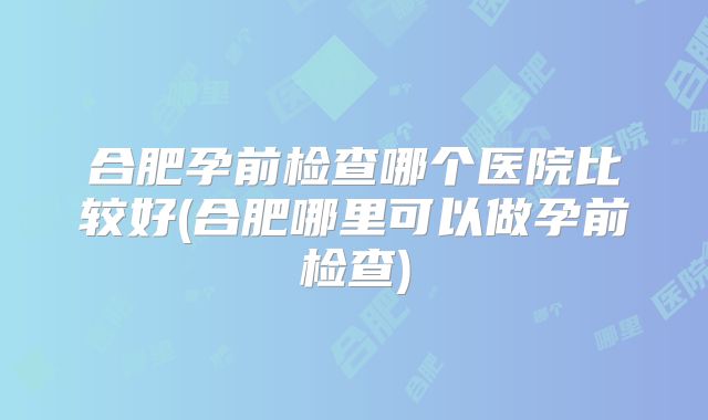合肥孕前检查哪个医院比较好(合肥哪里可以做孕前检查)