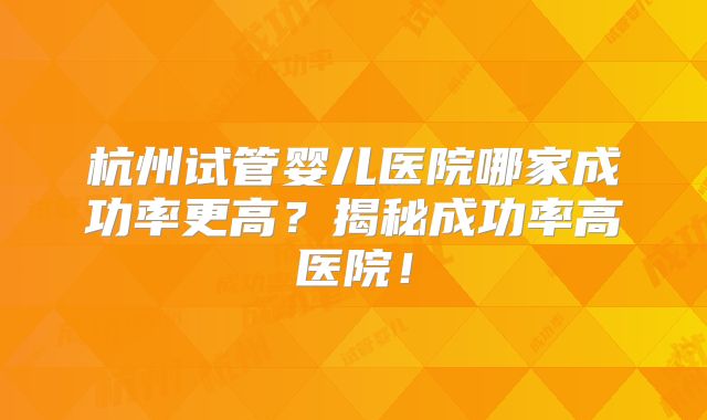 杭州试管婴儿医院哪家成功率更高？揭秘成功率高医院！