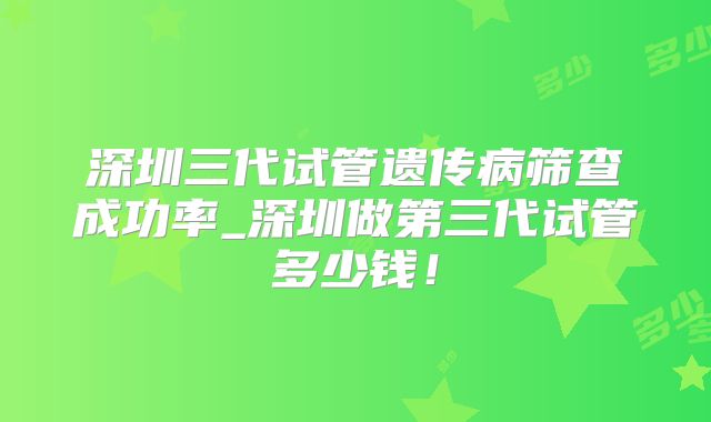 深圳三代试管遗传病筛查成功率_深圳做第三代试管多少钱！