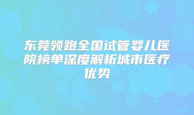 东莞领跑全国试管婴儿医院榜单深度解析城市医疗优势