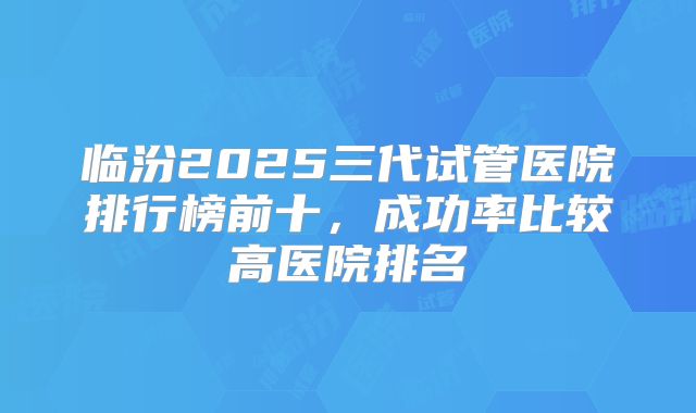 临汾2025三代试管医院排行榜前十，成功率比较高医院排名