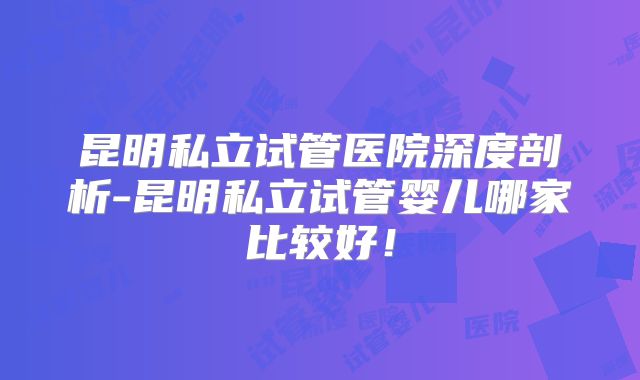 昆明私立试管医院深度剖析-昆明私立试管婴儿哪家比较好！