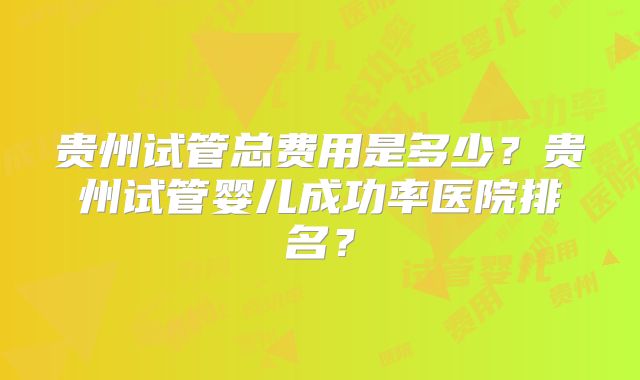 贵州试管总费用是多少？贵州试管婴儿成功率医院排名？