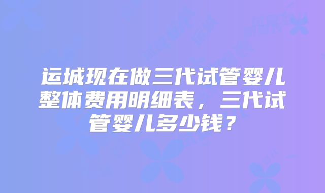 运城现在做三代试管婴儿整体费用明细表，三代试管婴儿多少钱？