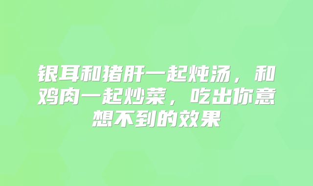 银耳和猪肝一起炖汤，和鸡肉一起炒菜，吃出你意想不到的效果