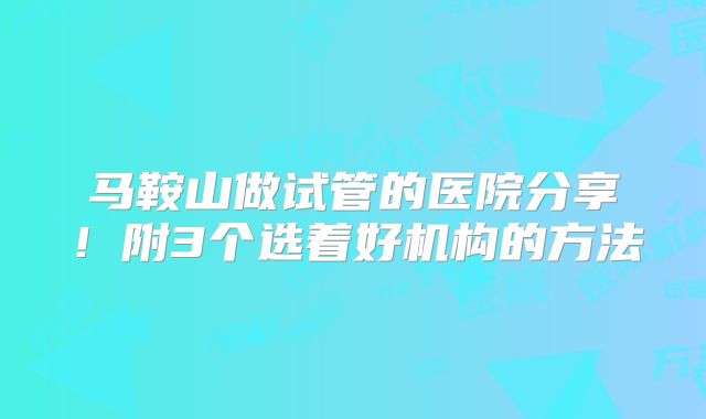 马鞍山做试管的医院分享！附3个选着好机构的方法