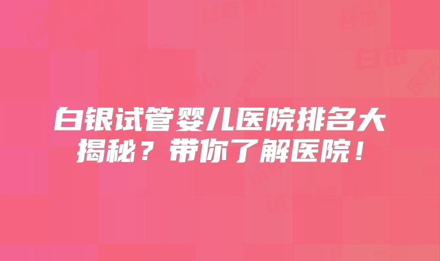 白银试管婴儿医院排名大揭秘?带你了解医院!