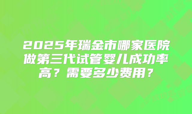 2025年瑞金市哪家医院做第三代试管婴儿成功率高?需要多少费用?