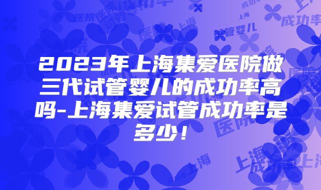 2023年上海集爱医院做三代试管婴儿的成功率高吗-上海集爱试管成功率是多少！