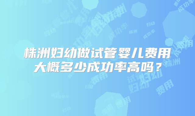 株洲妇幼做试管婴儿费用大概多少成功率高吗？