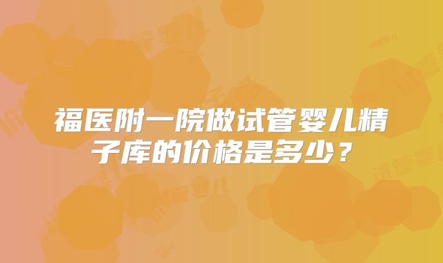 福医附一院做试管婴儿精子库的价格是多少?