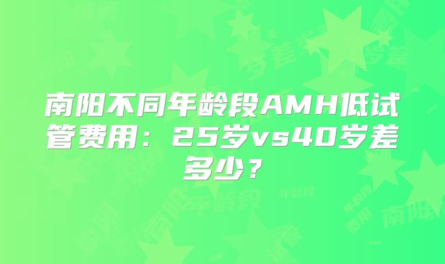 南阳不同年龄段AMH低试管费用：25岁vs40岁差多少？
