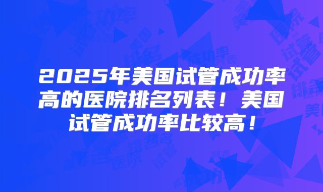 2025年美国试管成功率高的医院排名列表！美国试管成功率比较高！