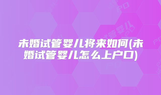 未婚试管婴儿将来如何(未婚试管婴儿怎么上户口)