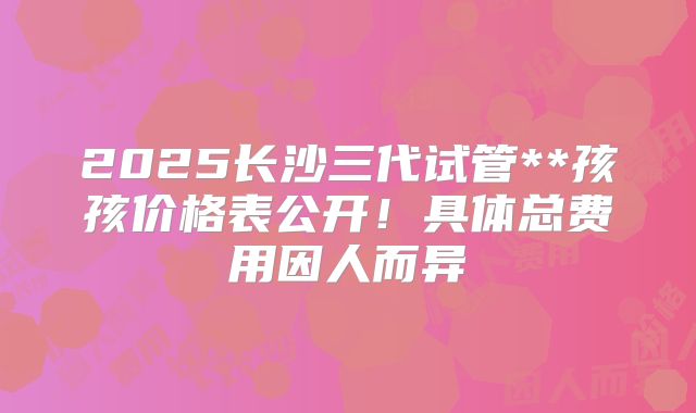 2025长沙三代试管**孩孩价格表公开！具体总费用因人而异