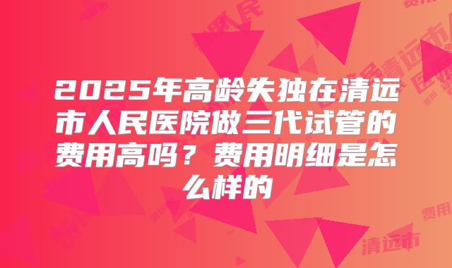 2025年高龄失独在清远市人民医院做三代试管的费用高吗？费用明细是怎么样的