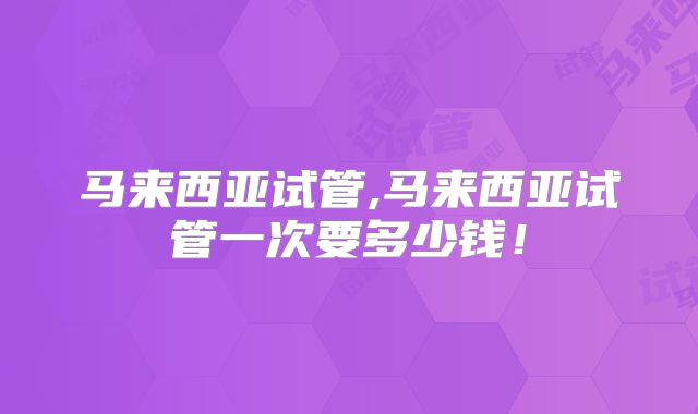 马来西亚试管,马来西亚试管一次要多少钱！