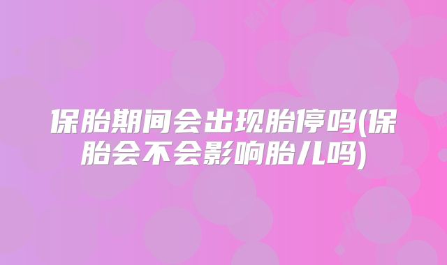 保胎期间会出现胎停吗(保胎会不会影响胎儿吗)