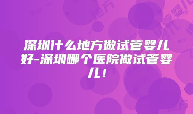 深圳什么地方做试管婴儿好-深圳哪个医院做试管婴儿！