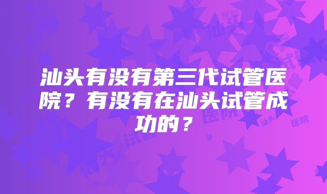 汕头有没有第三代试管医院？有没有在汕头试管成功的？