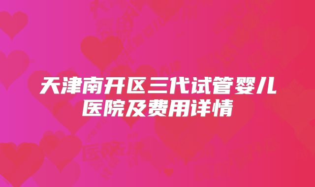 天津南开区三代试管婴儿医院及费用详情