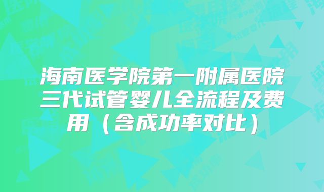 海南医学院第一附属医院三代试管婴儿全流程及费用（含成功率对比）