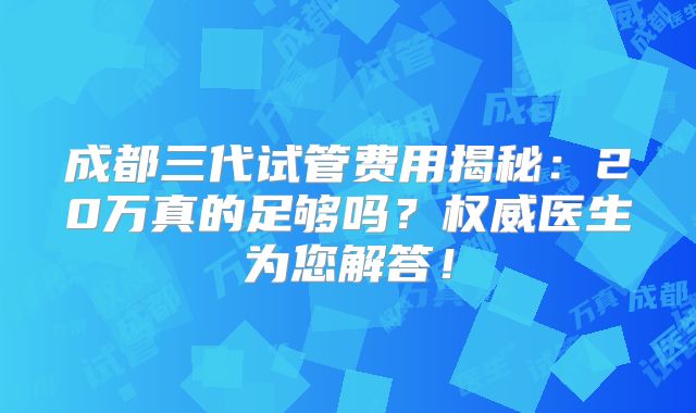 成都三代试管费用揭秘：20万真的足够吗？权威医生为您解答！