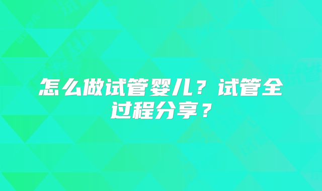 怎么做试管婴儿?试管全过程分享?