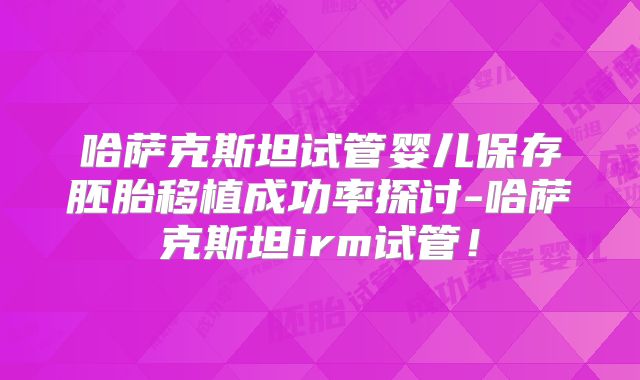 哈萨克斯坦试管婴儿保存胚胎移植成功率探讨-哈萨克斯坦irm试管！