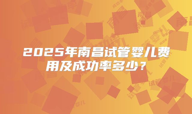 2025年南昌试管婴儿费用及成功率多少？