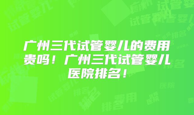 广州三代试管婴儿的费用贵吗!广州三代试管婴儿医院排名!